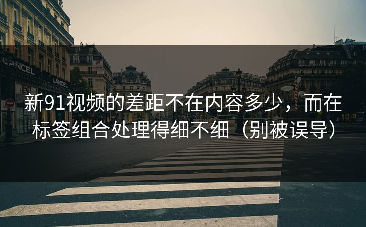 新91视频的差距不在内容多少，而在标签组合处理得细不细（别被误导）