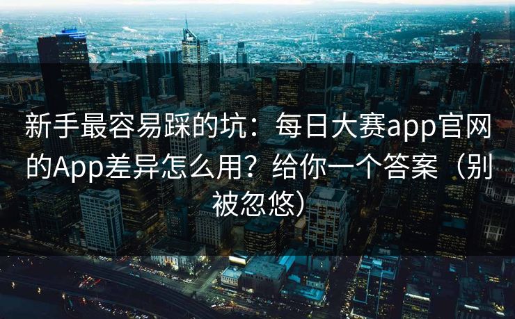 新手最容易踩的坑：每日大赛app官网的App差异怎么用？给你一个答案（别被忽悠）