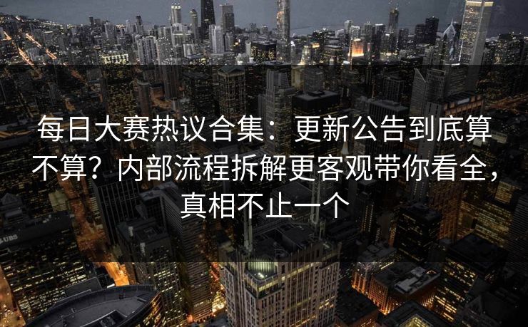 每日大赛热议合集：更新公告到底算不算？内部流程拆解更客观带你看全，真相不止一个