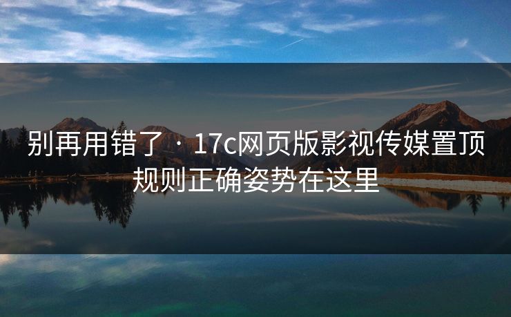 别再用错了 · 17c网页版影视传媒置顶规则正确姿势在这里