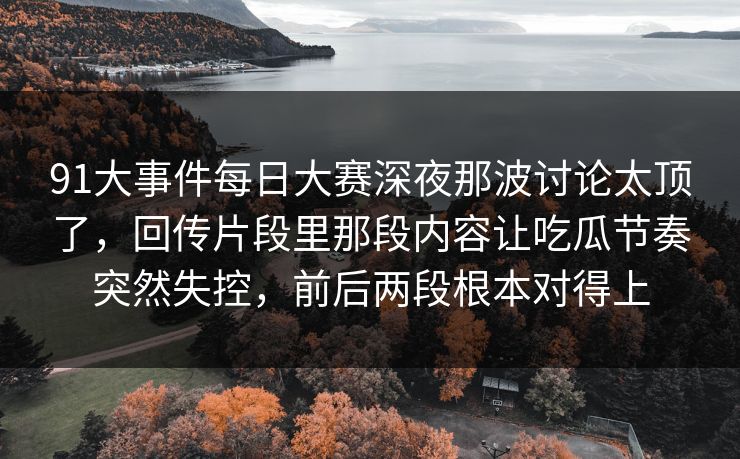 91大事件每日大赛深夜那波讨论太顶了，回传片段里那段内容让吃瓜节奏突然失控，前后两段根本对得上