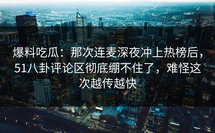 爆料吃瓜：那次连麦深夜冲上热榜后，51八卦评论区彻底绷不住了，难怪这次越传越快