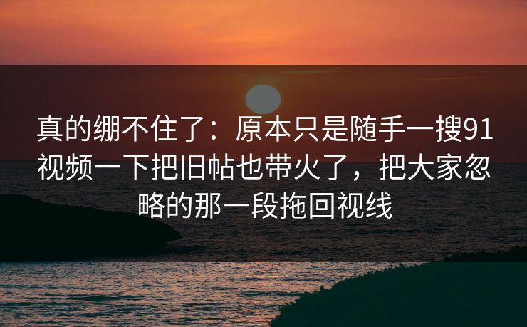 真的绷不住了：原本只是随手一搜91视频一下把旧帖也带火了，把大家忽略的那一段拖回视线