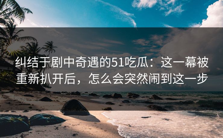 纠结于剧中奇遇的51吃瓜：这一幕被重新扒开后，怎么会突然闹到这一步