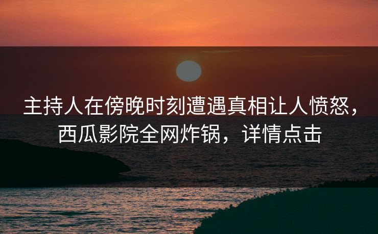 主持人在傍晚时刻遭遇真相让人愤怒，西瓜影院全网炸锅，详情点击