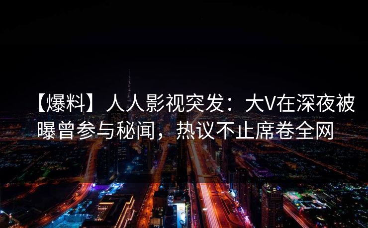 【爆料】人人影视突发：大V在深夜被曝曾参与秘闻，热议不止席卷全网