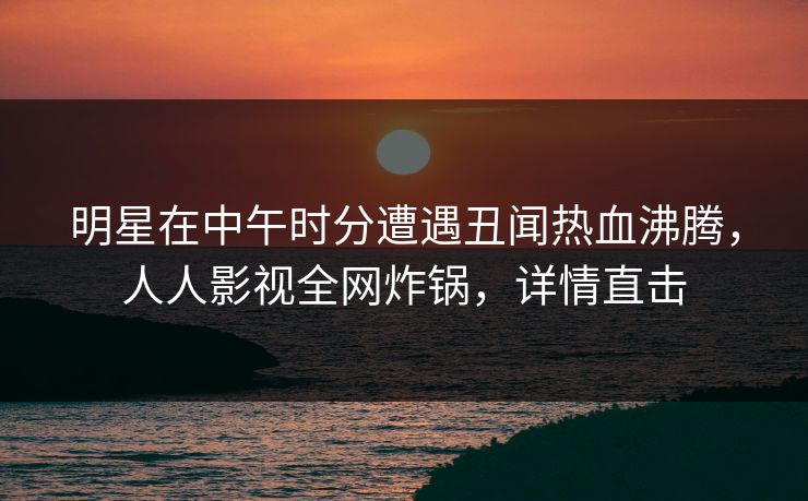 明星在中午时分遭遇丑闻热血沸腾，人人影视全网炸锅，详情直击