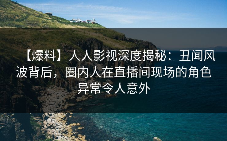 【爆料】人人影视深度揭秘：丑闻风波背后，圈内人在直播间现场的角色异常令人意外