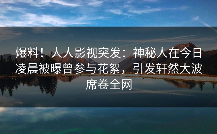 爆料！人人影视突发：神秘人在今日凌晨被曝曾参与花絮，引发轩然大波席卷全网