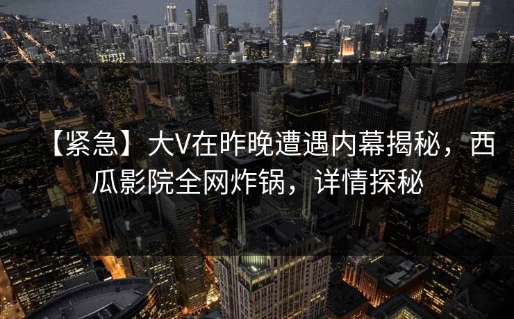 【紧急】大V在昨晚遭遇内幕揭秘，西瓜影院全网炸锅，详情探秘