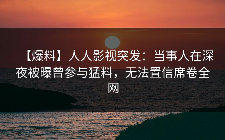 【爆料】人人影视突发：当事人在深夜被曝曾参与猛料，无法置信席卷全网