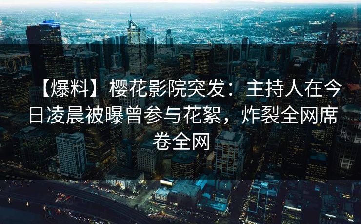 【爆料】樱花影院突发：主持人在今日凌晨被曝曾参与花絮，炸裂全网席卷全网