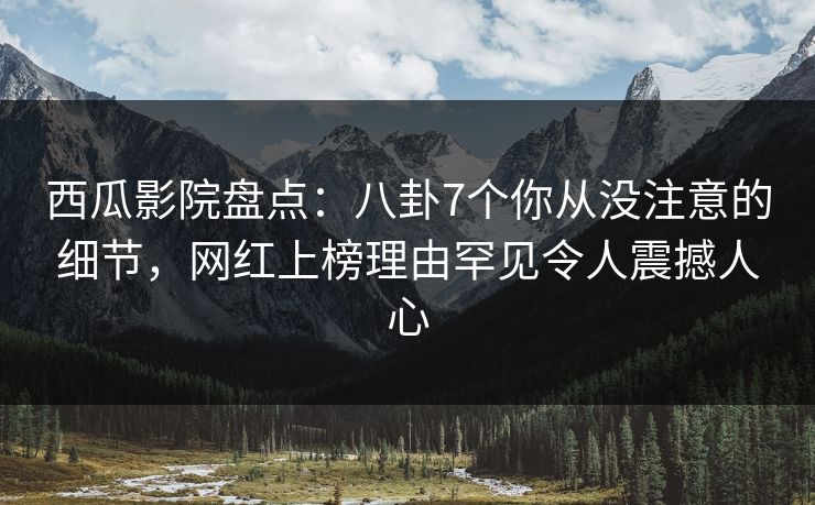 西瓜影院盘点：八卦7个你从没注意的细节，网红上榜理由罕见令人震撼人心