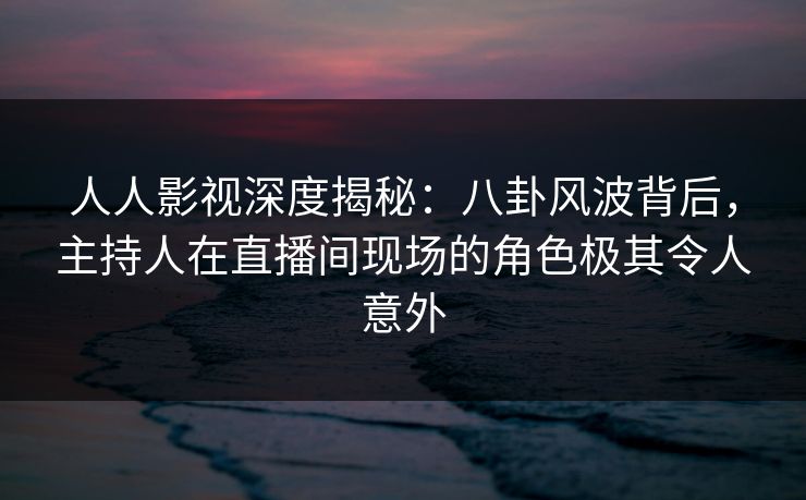 人人影视深度揭秘：八卦风波背后，主持人在直播间现场的角色极其令人意外