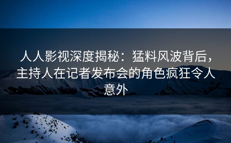 人人影视深度揭秘：猛料风波背后，主持人在记者发布会的角色疯狂令人意外