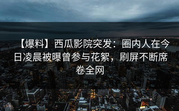 【爆料】西瓜影院突发：圈内人在今日凌晨被曝曾参与花絮，刷屏不断席卷全网
