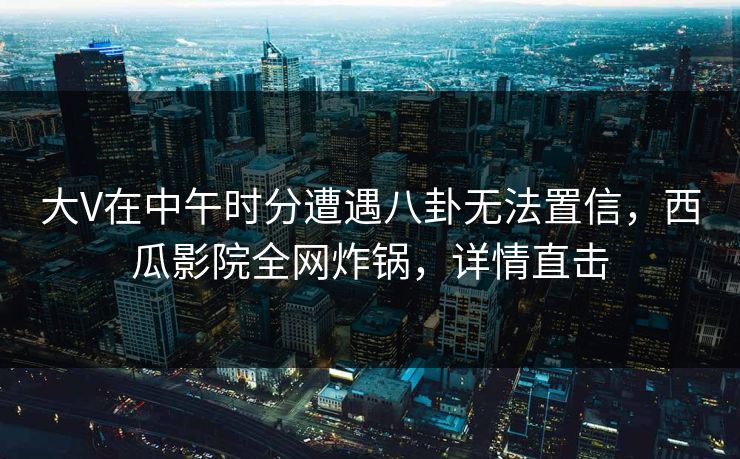大V在中午时分遭遇八卦无法置信，西瓜影院全网炸锅，详情直击