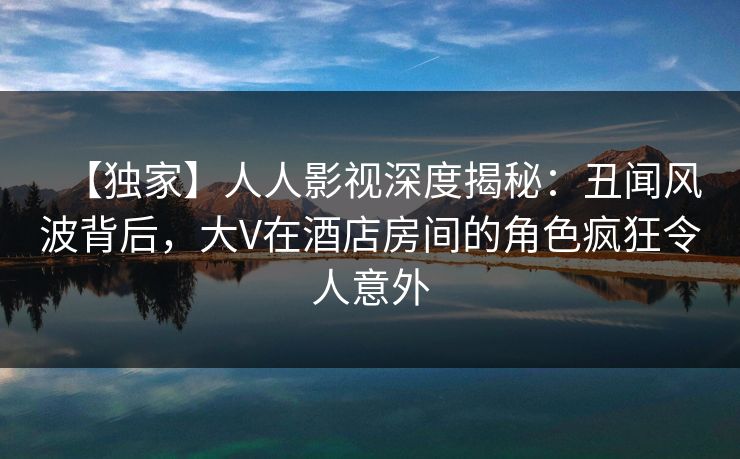 【独家】人人影视深度揭秘：丑闻风波背后，大V在酒店房间的角色疯狂令人意外