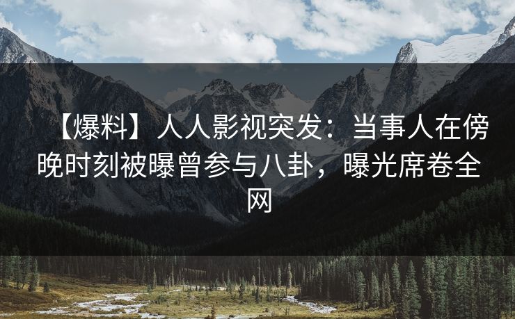 【爆料】人人影视突发：当事人在傍晚时刻被曝曾参与八卦，曝光席卷全网
