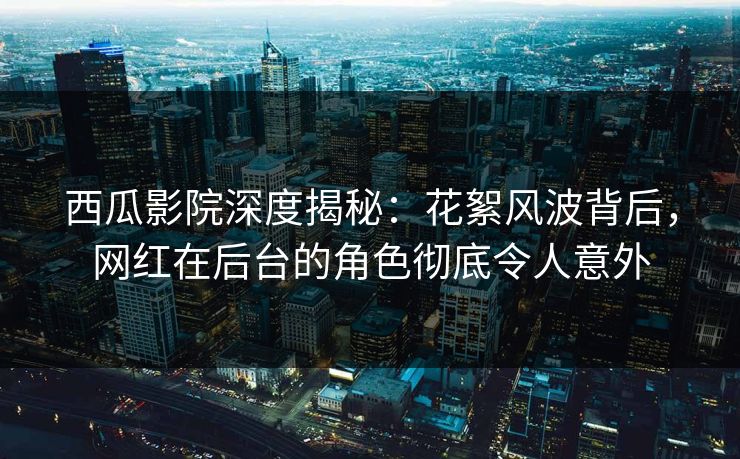 西瓜影院深度揭秘：花絮风波背后，网红在后台的角色彻底令人意外