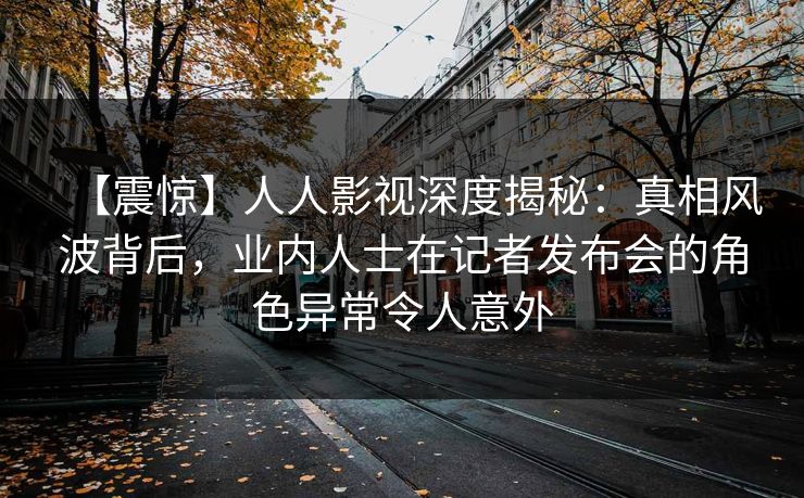【震惊】人人影视深度揭秘:真相风波背后,业内人士在记者发布会的角色异常令人意外