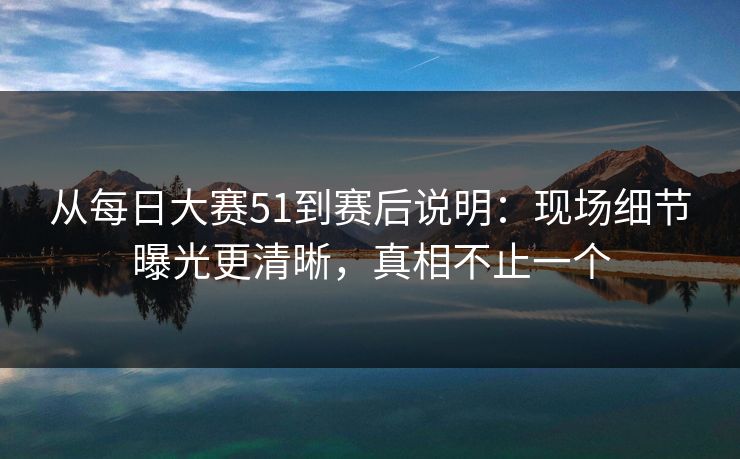 从每日大赛51到赛后说明：现场细节曝光更清晰，真相不止一个